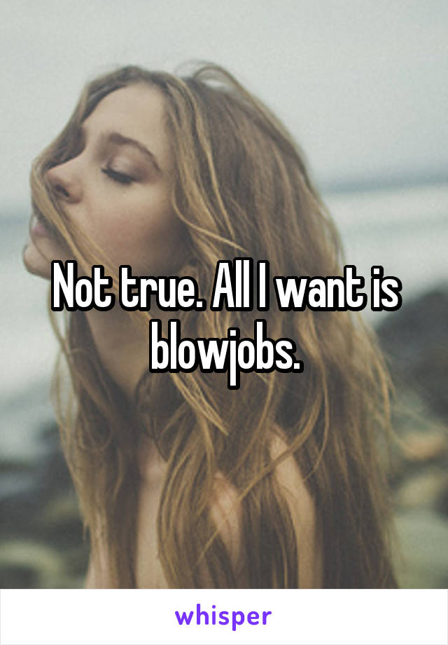 Not true. All I want is blowjobs.