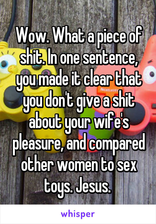Wow. What a piece of shit. In one sentence, you made it clear that you don't give a shit about your wife's pleasure, and compared other women to sex toys. Jesus. 