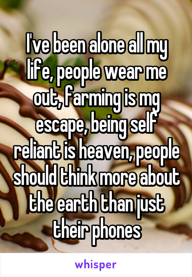 I've been alone all my life, people wear me out, farming is mg escape, being self reliant is heaven, people should think more about the earth than just their phones