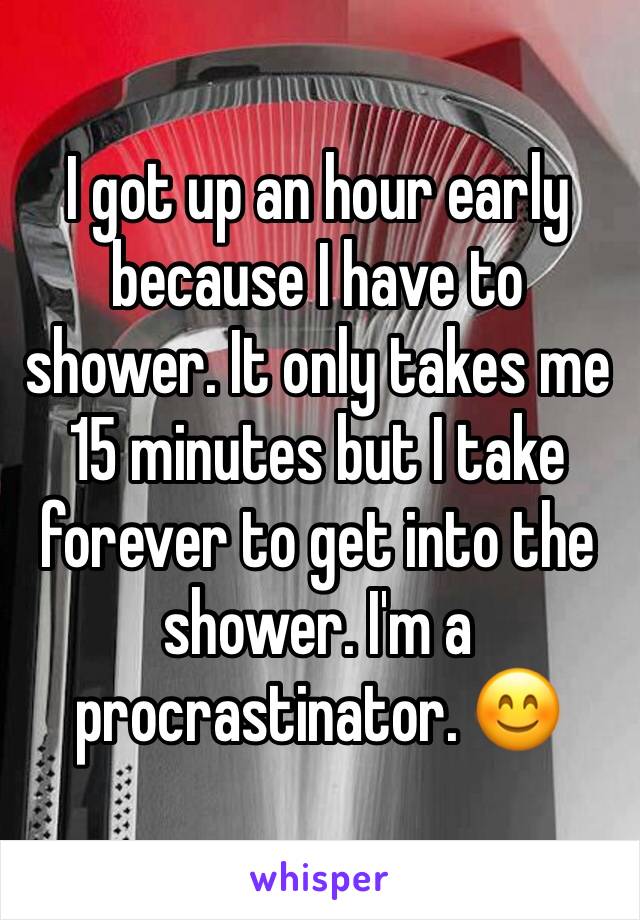 I got up an hour early because I have to shower. It only takes me 15 minutes but I take forever to get into the shower. I'm a procrastinator. 😊