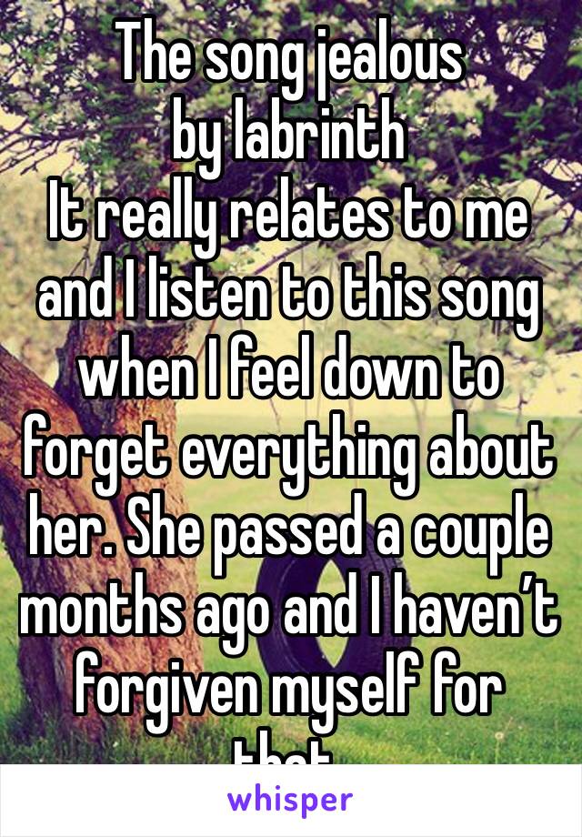 The song jealous by labrinth 
It really relates to me and I listen to this song when I feel down to forget everything about her. She passed a couple months ago and I haven’t forgiven myself for that. 