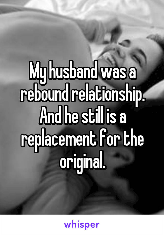 My husband was a rebound relationship. And he still is a replacement for the original.