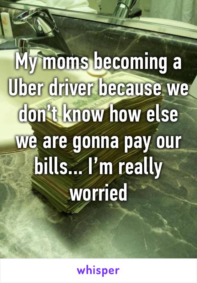 My moms becoming a Uber driver because we don’t know how else we are gonna pay our bills... I’m really worried