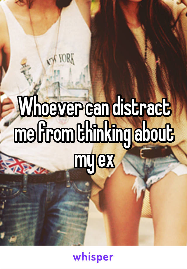 Whoever can distract me from thinking about my ex