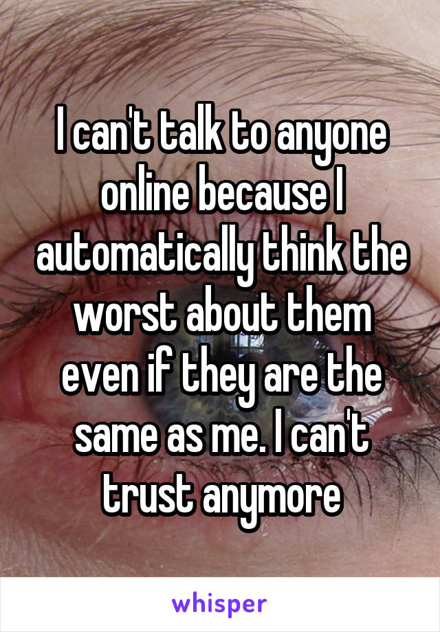 I can't talk to anyone online because I automatically think the worst about them even if they are the same as me. I can't trust anymore