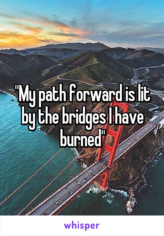 "My path forward is lit by the bridges I have burned"