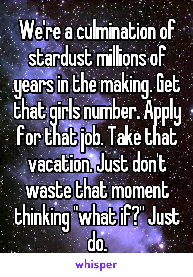 We're a culmination of stardust millions of years in the making. Get that girls number. Apply for that job. Take that vacation. Just don't waste that moment thinking "what if?" Just do.