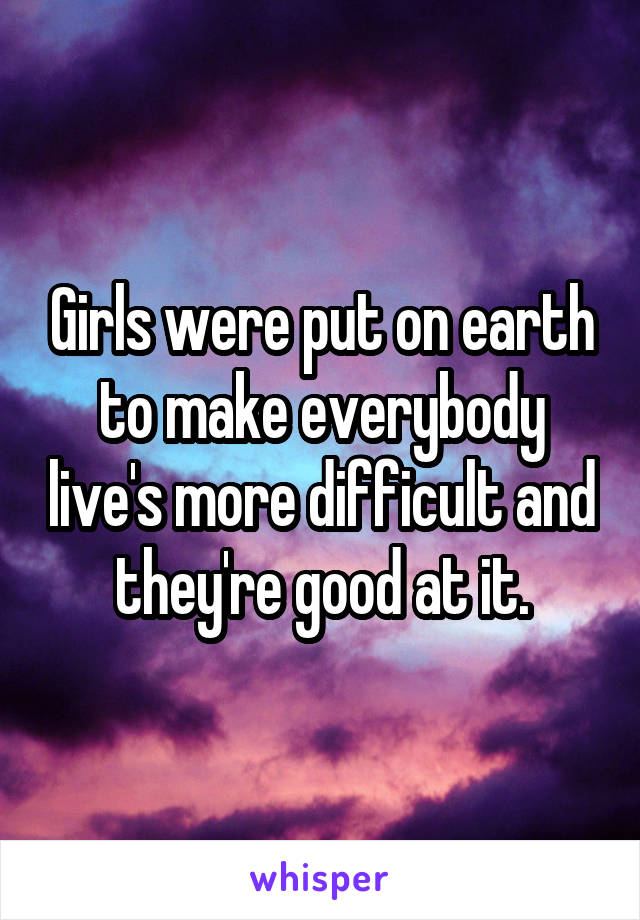 Girls were put on earth to make everybody live's more difficult and they're good at it.