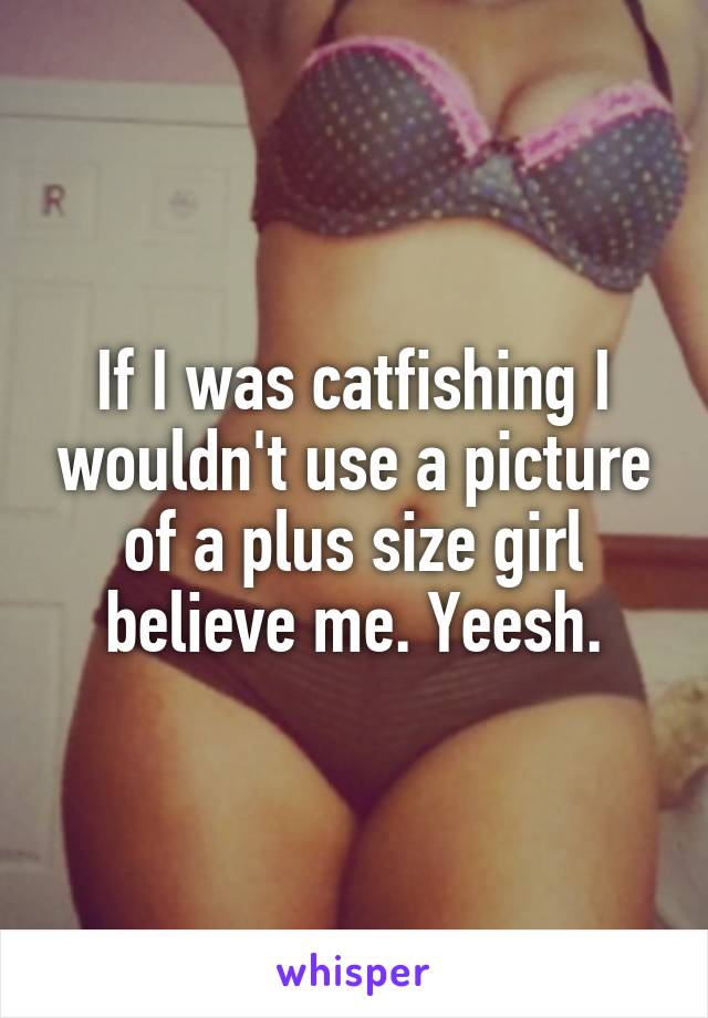 If I was catfishing I wouldn't use a picture of a plus size girl believe me. Yeesh.
