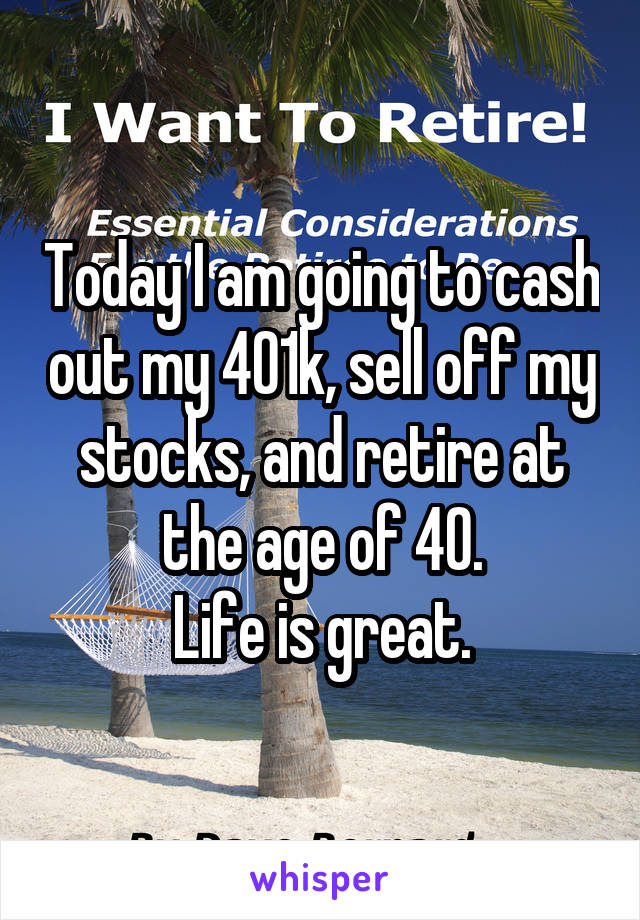 Today I am going to cash out my 401k, sell off my stocks, and retire at the age of 40.
Life is great.