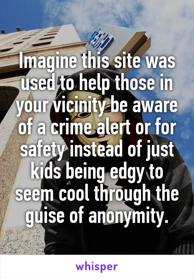 Imagine this site was used to help those in your vicinity be aware of a crime alert or for safety instead of just kids being edgy to seem cool through the guise of anonymity.