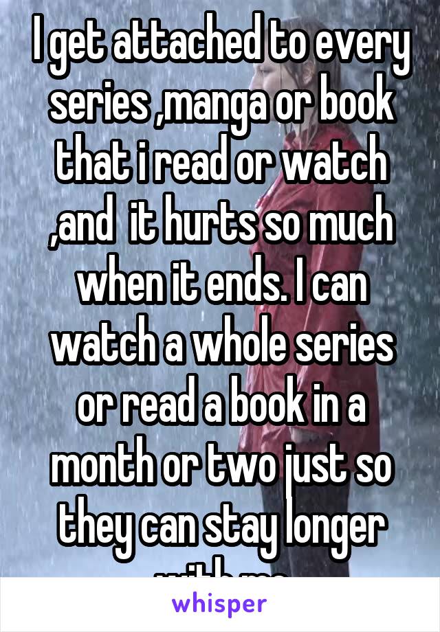 I get attached to every series ,manga or book that i read or watch ,and  it hurts so much when it ends. I can watch a whole series or read a book in a month or two just so they can stay longer with me