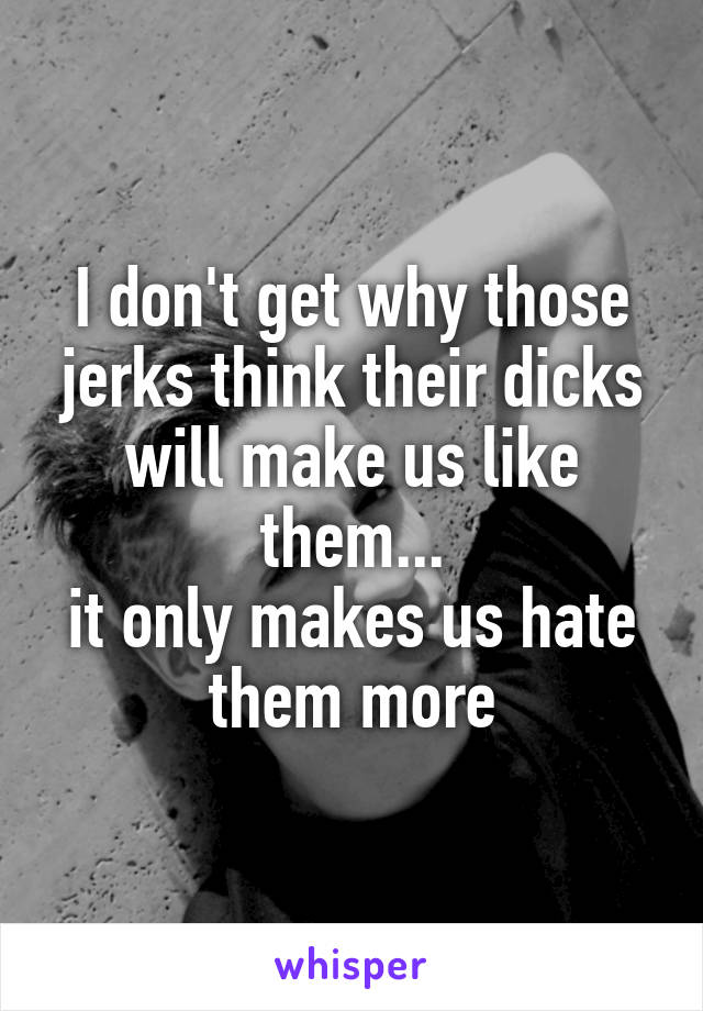 I don't get why those jerks think their dicks will make us like them...
it only makes us hate them more
