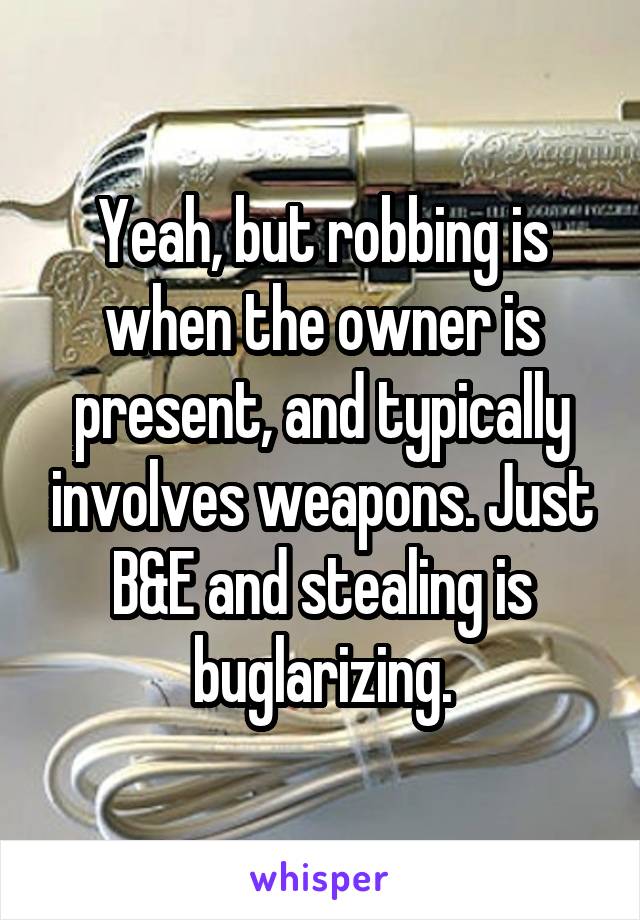 Yeah, but robbing is when the owner is present, and typically involves weapons. Just B&E and stealing is buglarizing.
