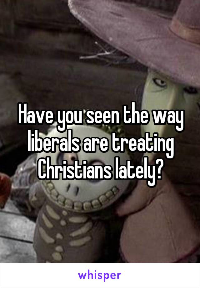 Have you seen the way liberals are treating Christians lately?