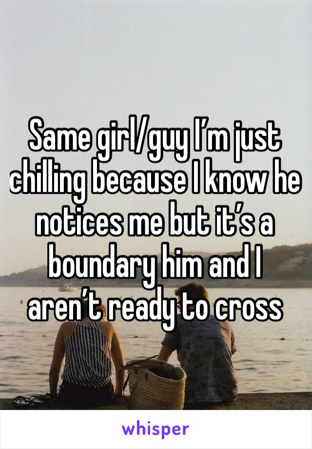 Same girl/guy I’m just chilling because I know he notices me but it’s a boundary him and I aren’t ready to cross 