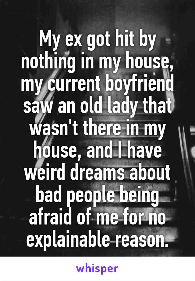 My ex got hit by nothing in my house, my current boyfriend saw an old lady that wasn't there in my house, and I have weird dreams about bad people being afraid of me for no explainable reason.