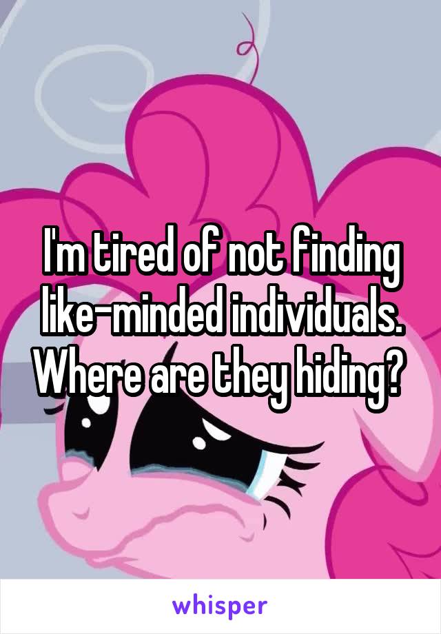 I'm tired of not finding like-minded individuals. Where are they hiding? 