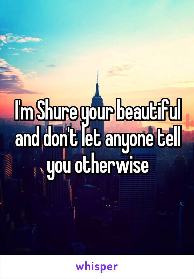 I'm Shure your beautiful and don't let anyone tell you otherwise