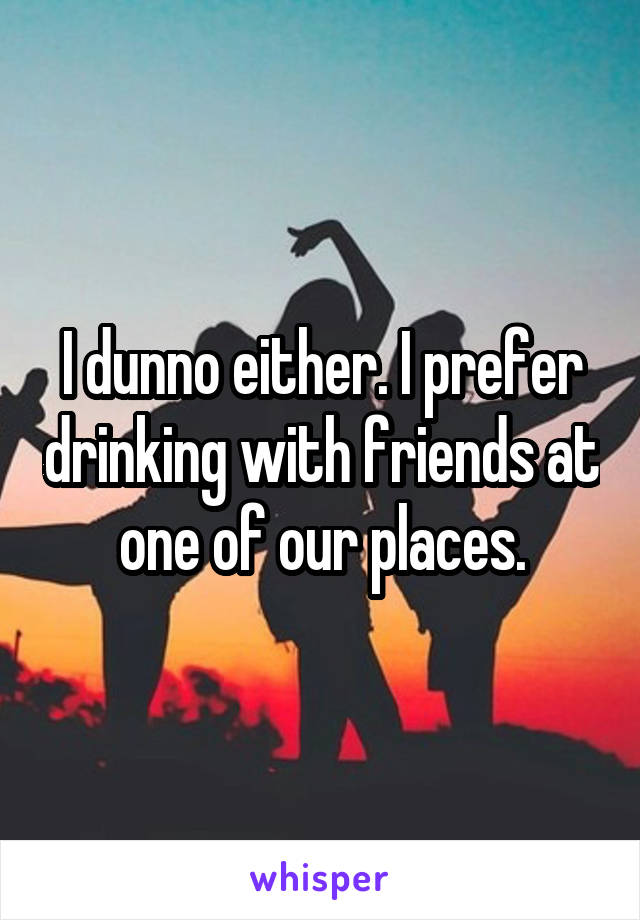 I dunno either. I prefer drinking with friends at one of our places.