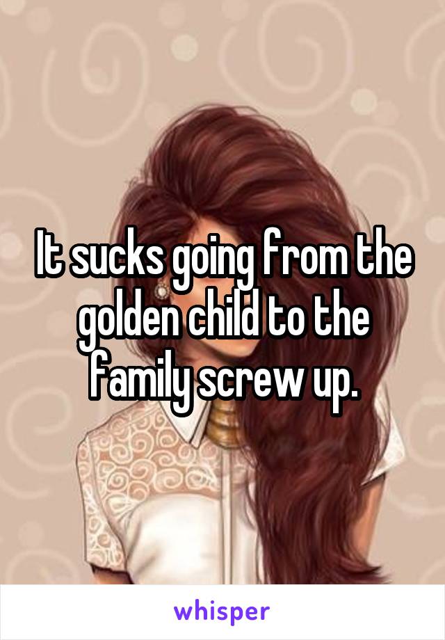 It sucks going from the golden child to the family screw up.