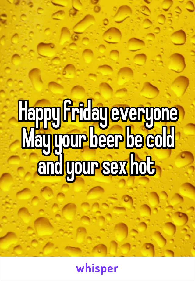 Happy friday everyone
May your beer be cold and your sex hot 