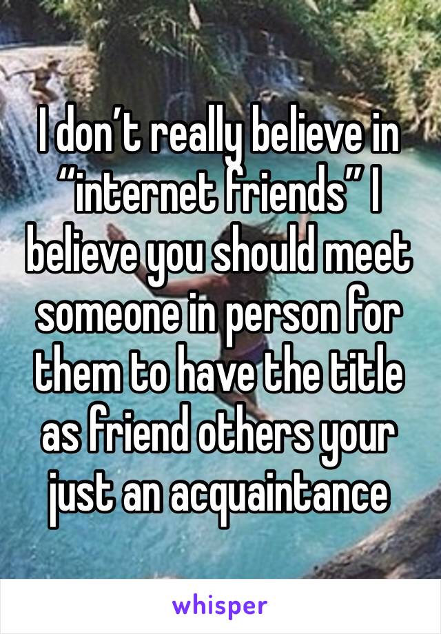 I don’t really believe in “internet friends” I believe you should meet someone in person for them to have the title as friend others your just an acquaintance 