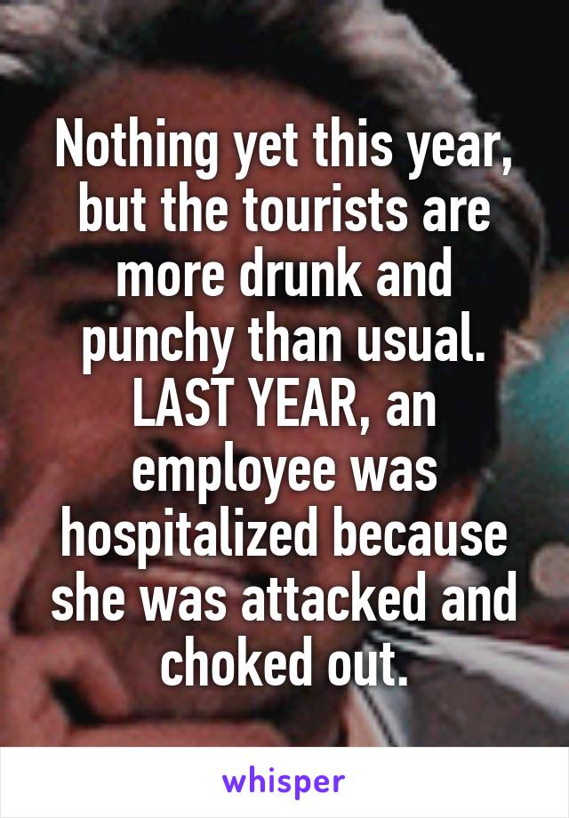 Nothing yet this year, but the tourists are more drunk and punchy than usual. LAST YEAR, an employee was hospitalized because she was attacked and choked out.