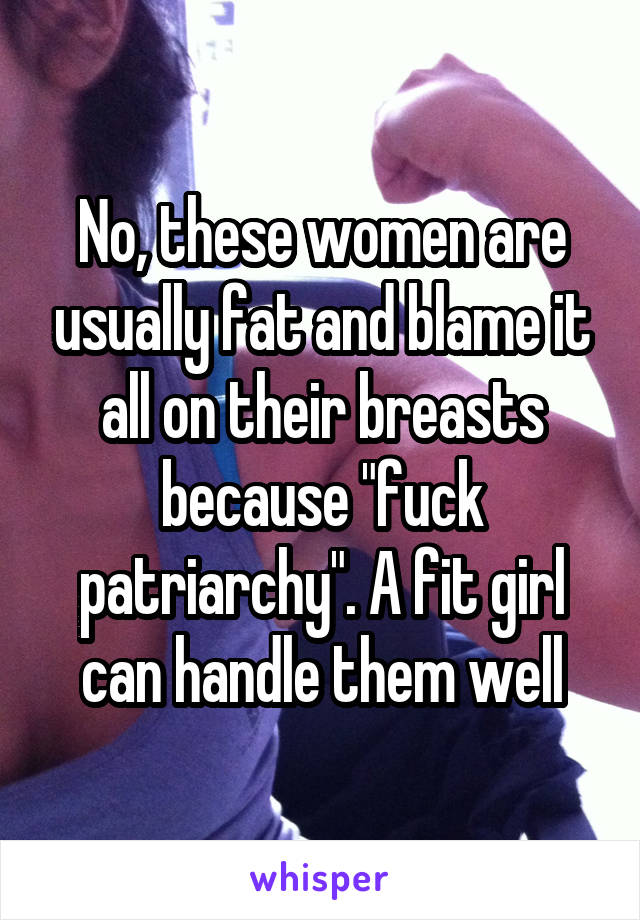 No, these women are usually fat and blame it all on their breasts because "fuck patriarchy". A fit girl can handle them well