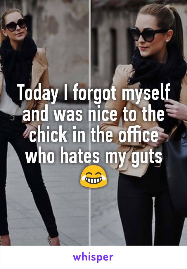 Today I forgot myself and was nice to the chick in the office who hates my guts 😂