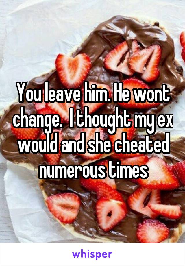 You leave him. He wont change.  I thought my ex would and she cheated numerous times