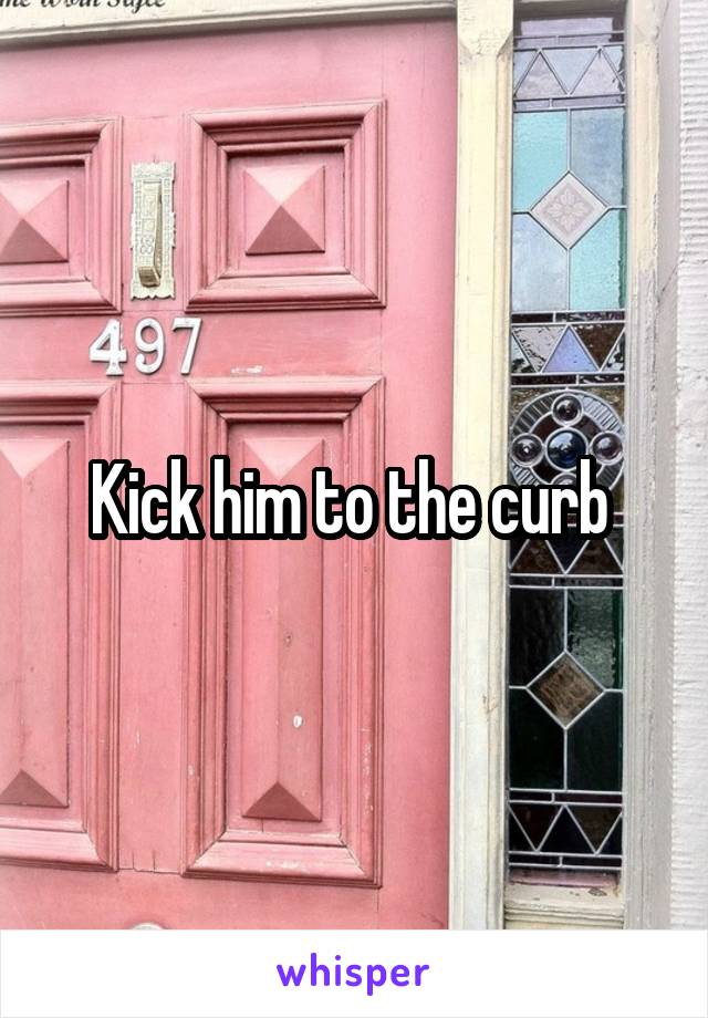 Kick him to the curb 