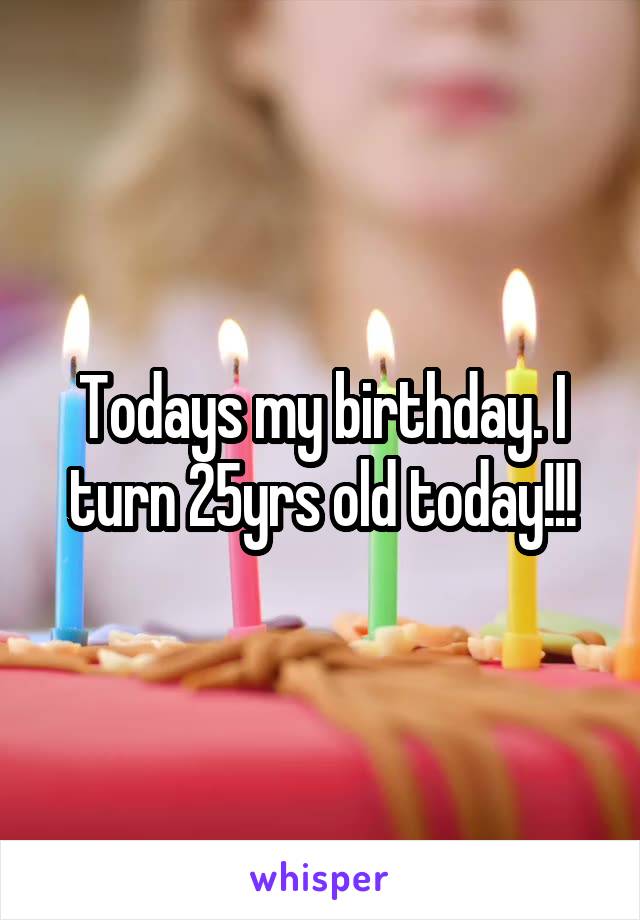 Todays my birthday. I turn 25yrs old today!!!