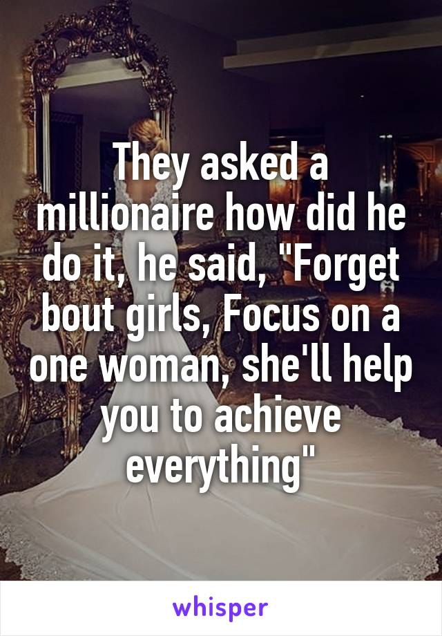 They asked a millionaire how did he do it, he said, "Forget bout girls, Focus on a one woman, she'll help you to achieve everything"