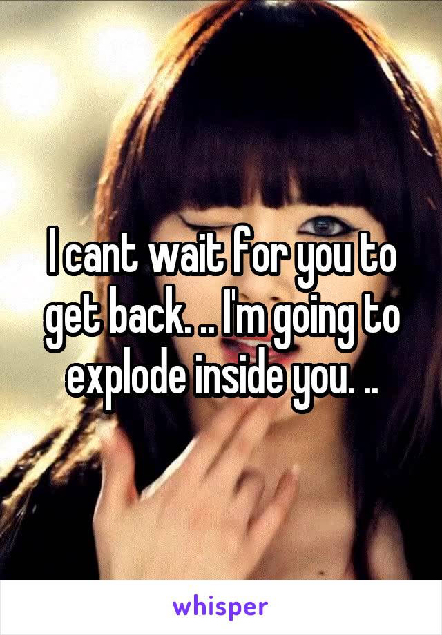 I cant wait for you to get back. .. I'm going to explode inside you. ..