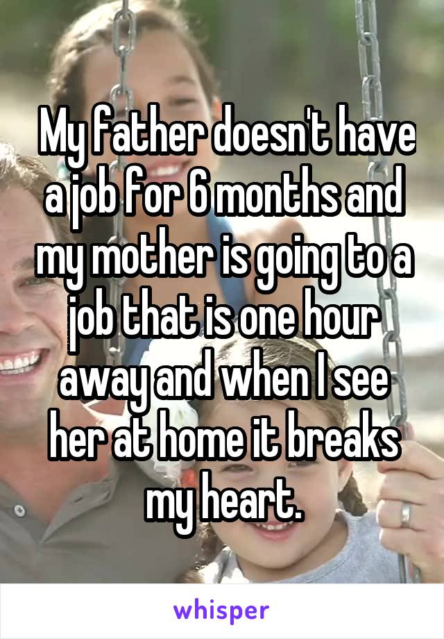  My father doesn't have a job for 6 months and my mother is going to a job that is one hour away and when I see her at home it breaks my heart.