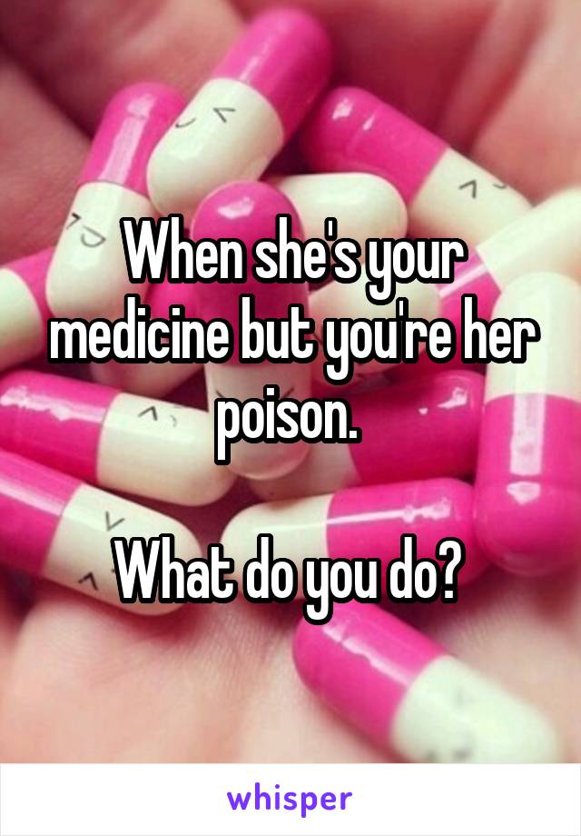 When she's your medicine but you're her poison. 

What do you do? 