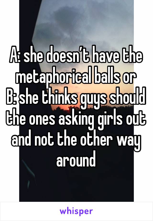 A: she doesn’t have the metaphorical balls or
B: she thinks guys should the ones asking girls out and not the other way around