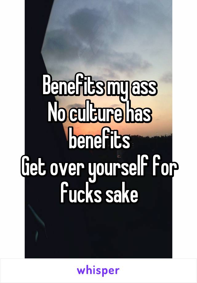 Benefits my ass
No culture has benefits
Get over yourself for fucks sake