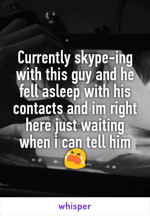 Currently skype-ing with this guy and he fell asleep with his contacts and im right here just waiting when i can tell him 😭
