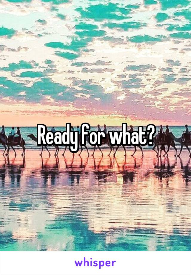 Ready for what?
