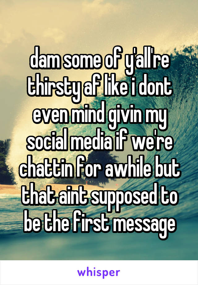 dam some of y'all're thirsty af like i dont even mind givin my social media if we're chattin for awhile but that aint supposed to be the first message