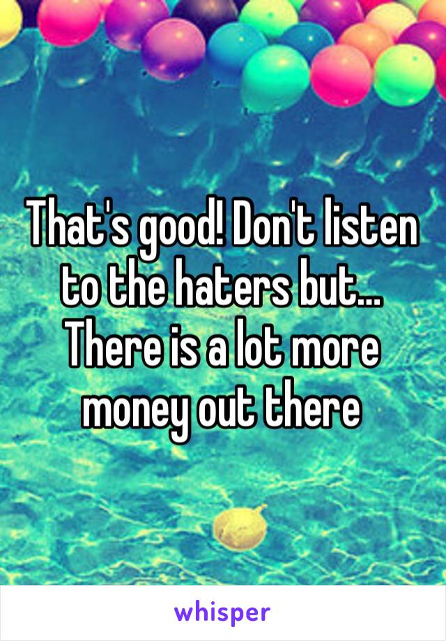 That's good! Don't listen to the haters but… There is a lot more money out there