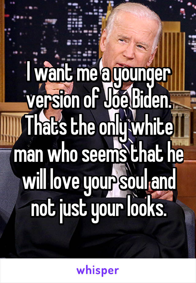 I want me a younger version of Joe Biden.
Thats the only white man who seems that he will love your soul and not just your looks.