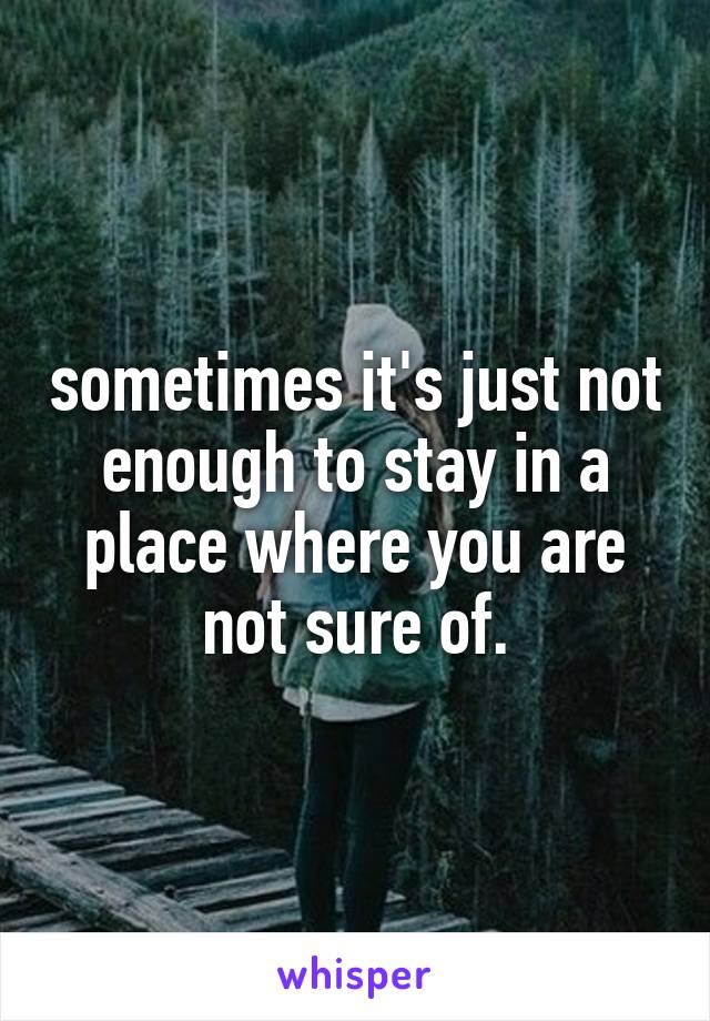 sometimes it's just not enough to stay in a place where you are not sure of.