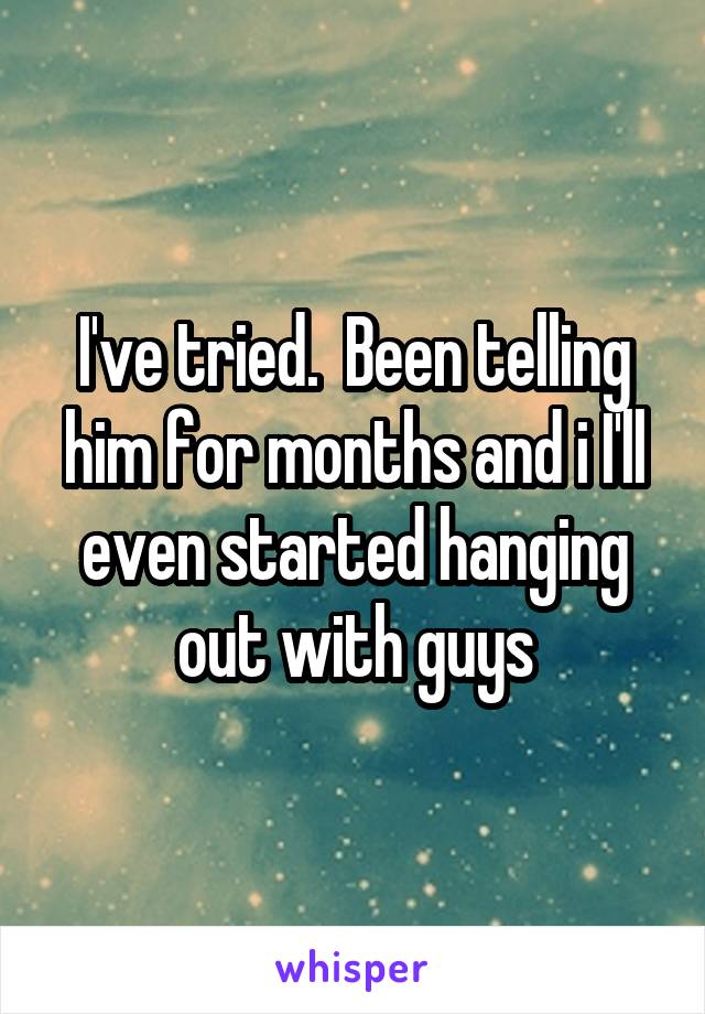 I've tried.  Been telling him for months and i I'll even started hanging out with guys