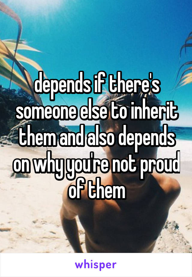 depends if there's someone else to inherit them and also depends on why you're not proud of them