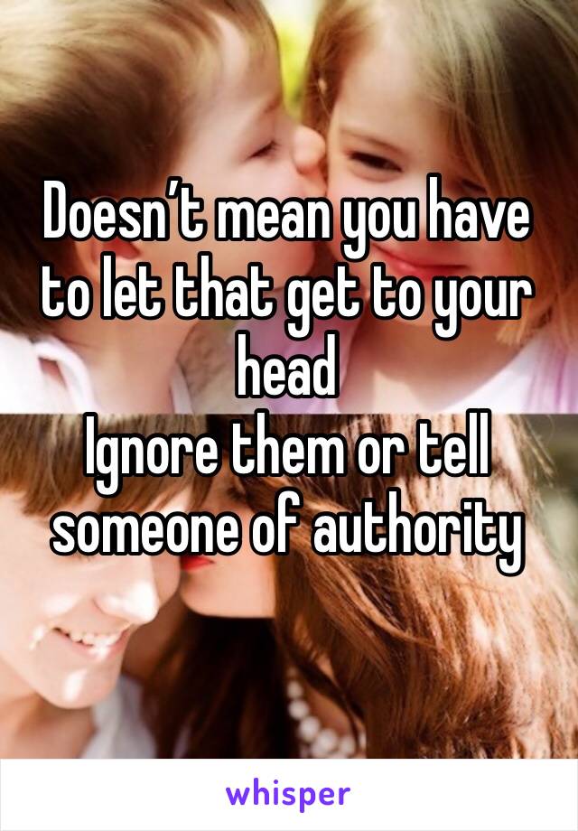 Doesn’t mean you have to let that get to your head
Ignore them or tell someone of authority
