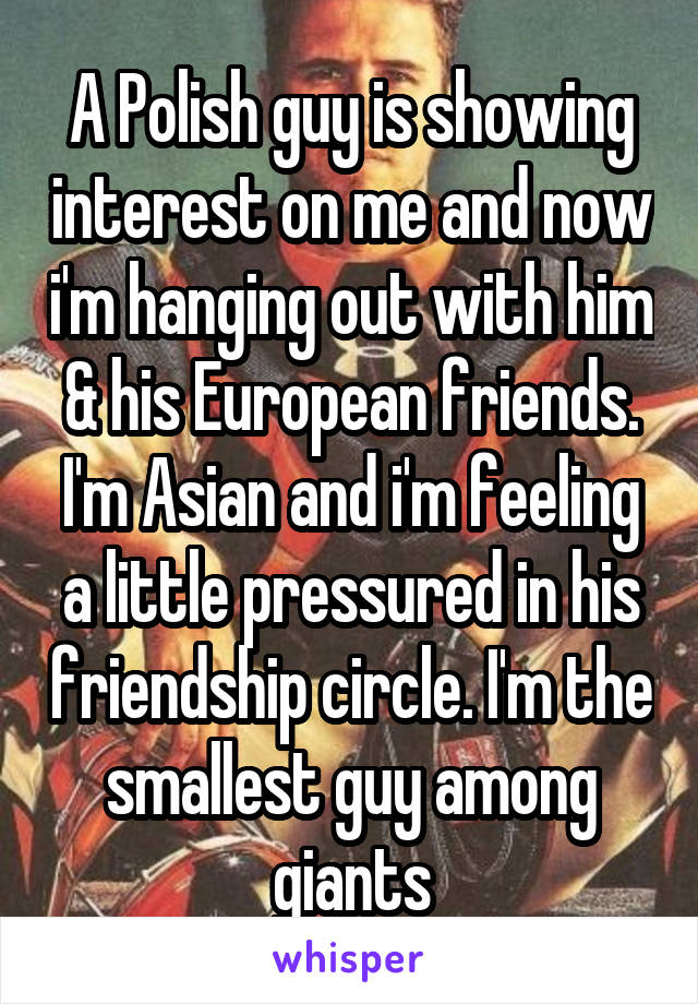 A Polish guy is showing interest on me and now i'm hanging out with him & his European friends. I'm Asian and i'm feeling a little pressured in his friendship circle. I'm the smallest guy among giants