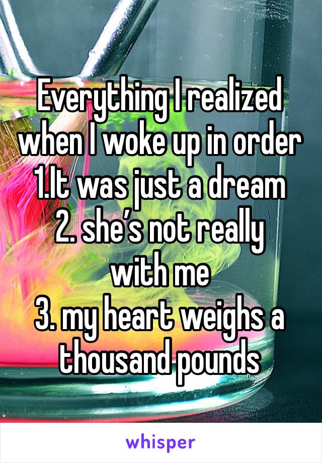Everything I realized when I woke up in order 
1.It was just a dream 
2. she’s not really with me 
3. my heart weighs a thousand pounds 